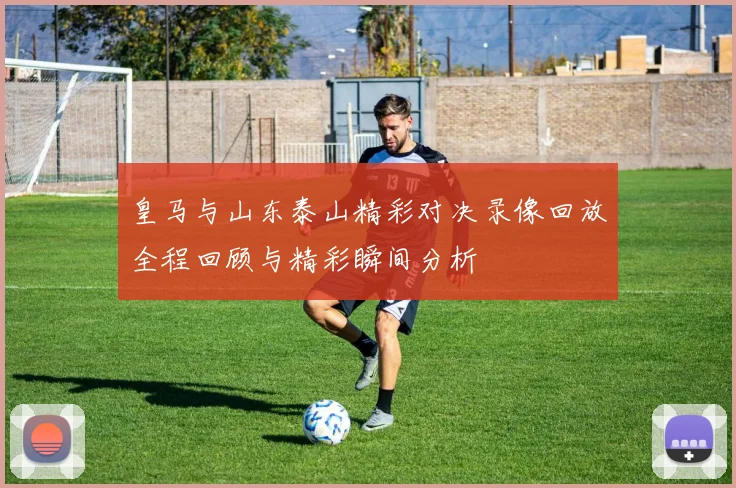 皇马与山东泰山精彩对决录像回放全程回顾与精彩瞬间分析