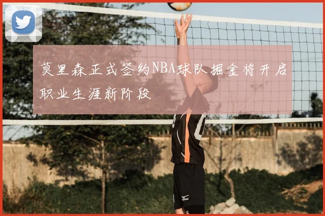 莫里森正式签约NBA球队掘金将开启职业生涯新阶段