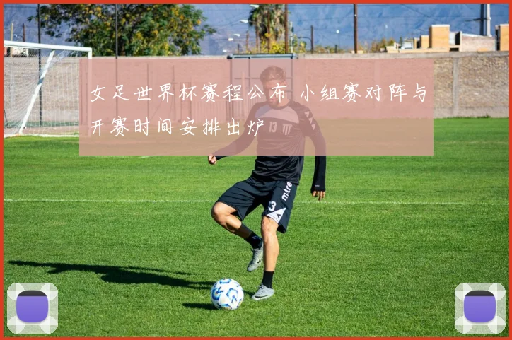 女足世界杯赛程公布 小组赛对阵与开赛时间安排出炉