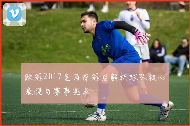 欧冠2017皇马夺冠后解析球队核心表现与赛事亮点