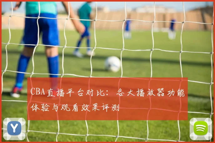 CBA直播平台对比:各大播放器功能体验与观看效果评测
