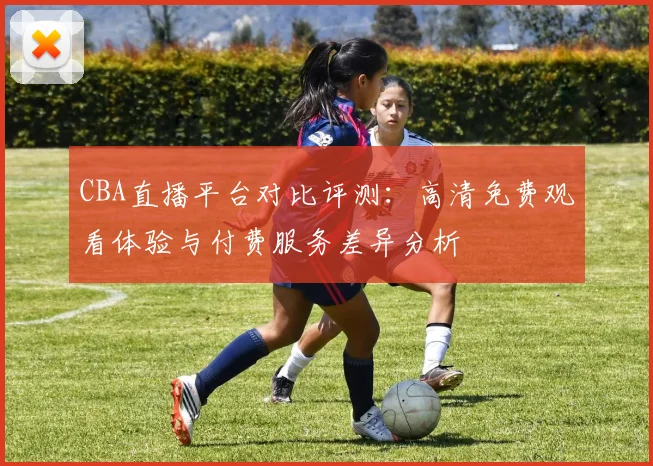 CBA直播平台对比评测:高清免费观看体验与付费服务差异分析