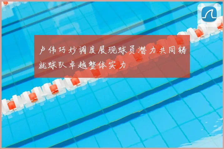 卢伟巧妙调度展现球员潜力共同铸就球队卓越整体实力