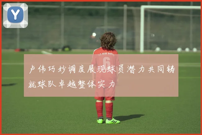 卢伟巧妙调度展现球员潜力共同铸就球队卓越整体实力