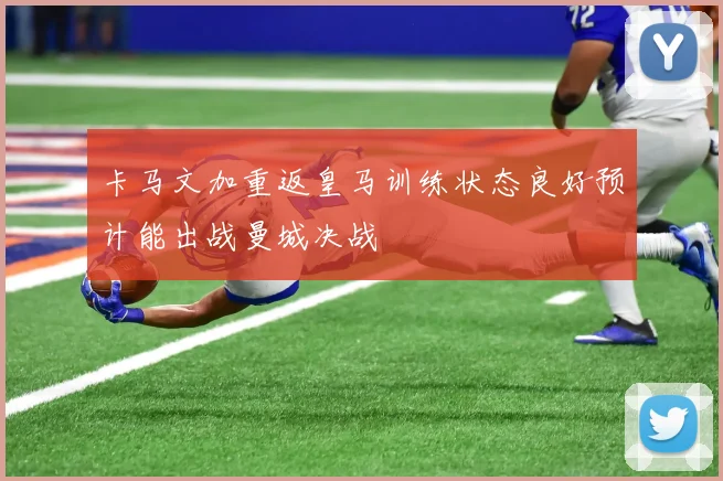 卡马文加重返皇马训练状态良好预计能出战曼城决战