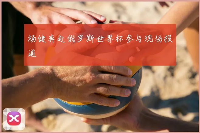 杨健奔赴俄罗斯世界杯参与现场报道