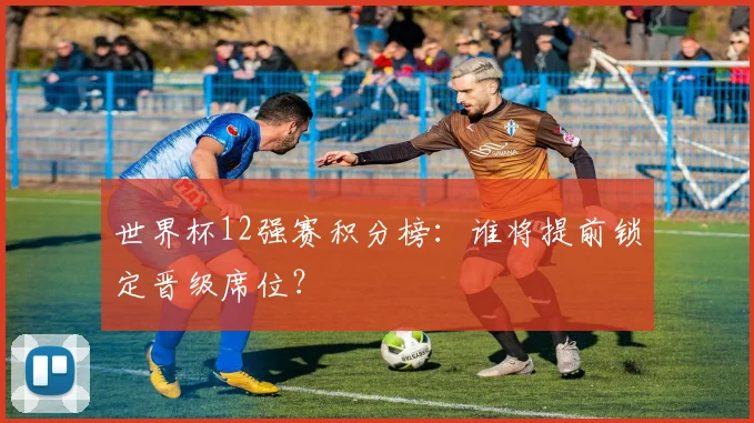 世界杯12强赛积分榜：谁将提前锁定晋级席位？