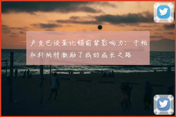 卢克巴谈莱比锡前辈影响力：于帕和科纳特激励了我的成长之路