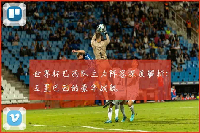 世界杯巴西队主力阵容深度解析:五星巴西的豪华战舰