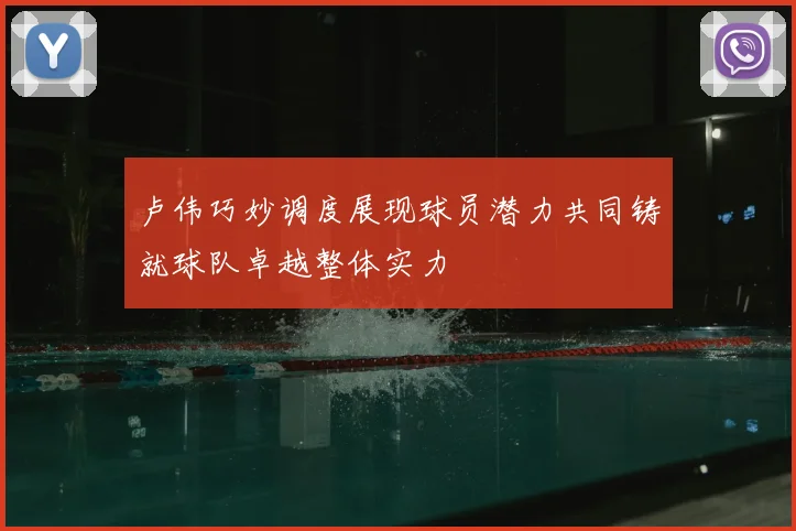 卢伟巧妙调度展现球员潜力共同铸就球队卓越整体实力