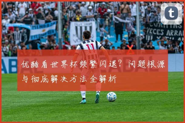 优酷看世界杯频繁闪退？问题根源与彻底解决方法全解析