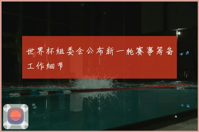 世界杯组委会公布新一轮赛事筹备工作细节