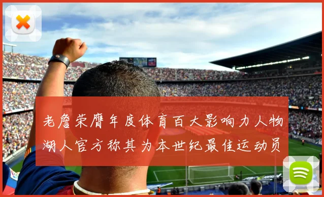 老詹荣膺年度体育百大影响力人物湖人官方称其为本世纪最佳运动员