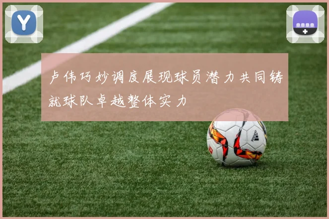 卢伟巧妙调度展现球员潜力共同铸就球队卓越整体实力