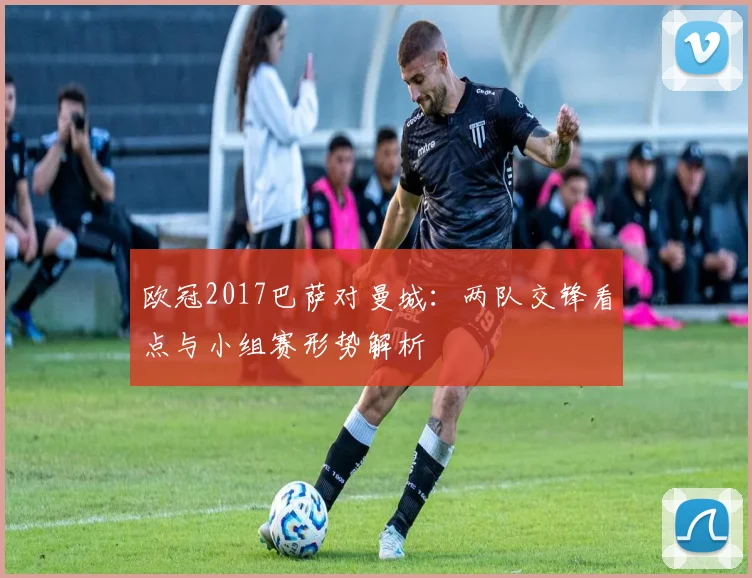 欧冠2017巴萨对曼城：两队交锋看点与小组赛形势解析