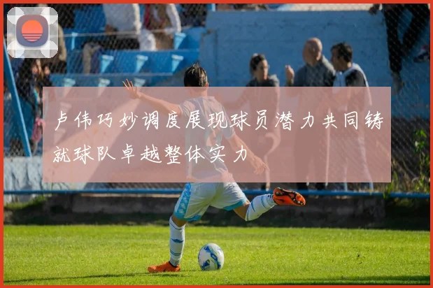 卢伟巧妙调度展现球员潜力共同铸就球队卓越整体实力