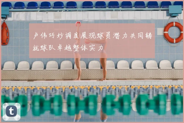 卢伟巧妙调度展现球员潜力共同铸就球队卓越整体实力
