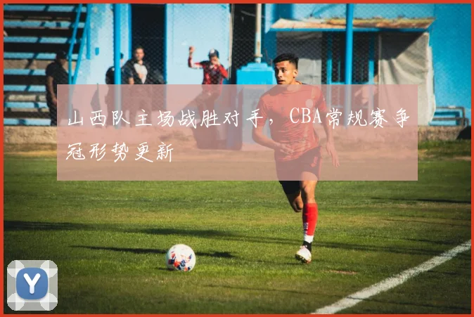 山西队主场战胜对手，CBA常规赛争冠形势更新