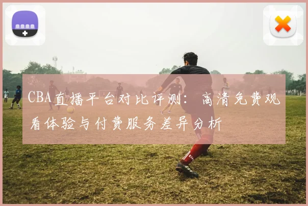 CBA直播平台对比评测:高清免费观看体验与付费服务差异分析