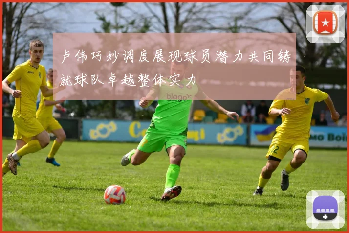 卢伟巧妙调度展现球员潜力共同铸就球队卓越整体实力