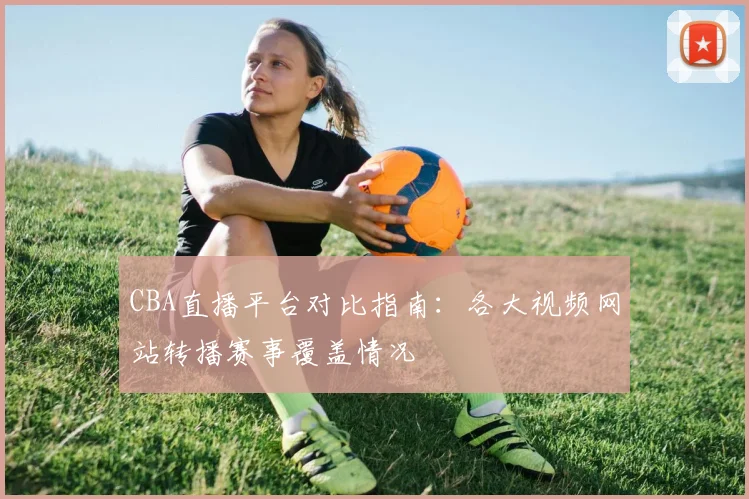 CBA直播平台对比指南:各大视频网站转播赛事覆盖情况