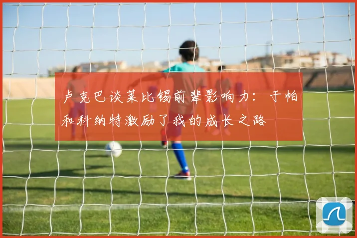 卢克巴谈莱比锡前辈影响力：于帕和科纳特激励了我的成长之路