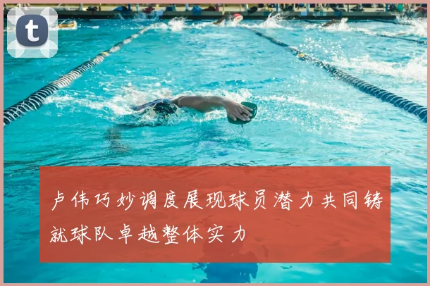 卢伟巧妙调度展现球员潜力共同铸就球队卓越整体实力