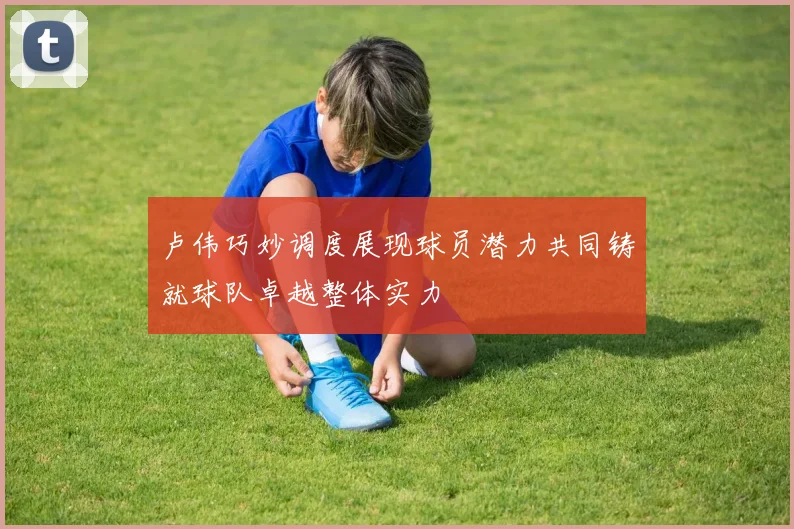 卢伟巧妙调度展现球员潜力共同铸就球队卓越整体实力