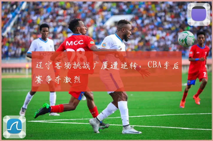 辽宁客场挑战广厦遭逆转,CBA季后赛争夺激烈