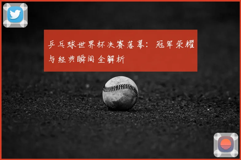乒乓球世界杯决赛落幕：冠军荣耀与经典瞬间全解析