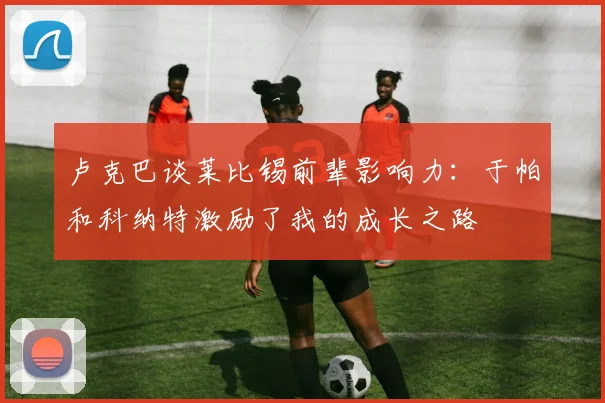 卢克巴谈莱比锡前辈影响力：于帕和科纳特激励了我的成长之路