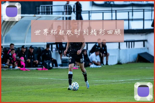 世界杯狂欢时刻精彩回顾