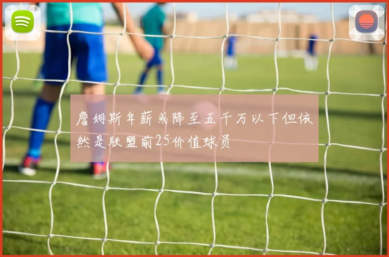 詹姆斯年薪或降至五千万以下但依然是联盟前25价值球员