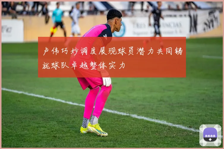 卢伟巧妙调度展现球员潜力共同铸就球队卓越整体实力