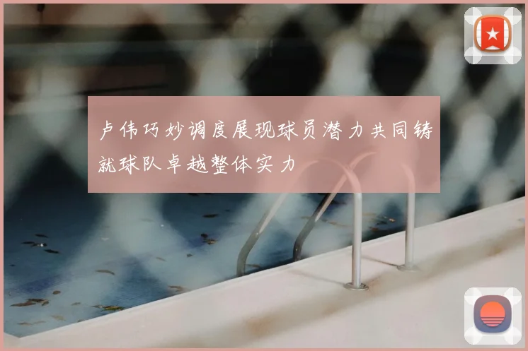卢伟巧妙调度展现球员潜力共同铸就球队卓越整体实力