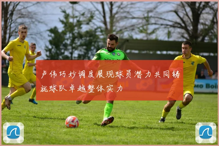 卢伟巧妙调度展现球员潜力共同铸就球队卓越整体实力