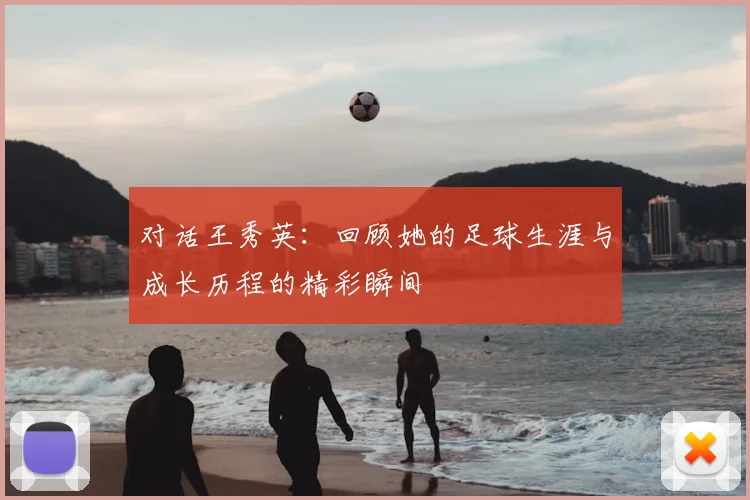 对话王秀英：回顾她的足球生涯与成长历程的精彩瞬间