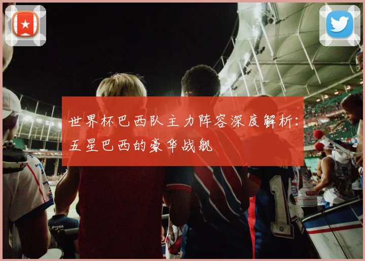 世界杯巴西队主力阵容深度解析:五星巴西的豪华战舰
