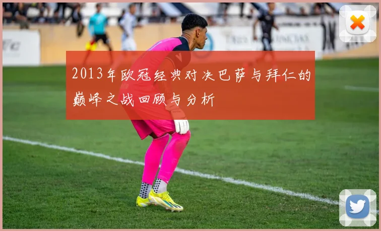 2013年欧冠经典对决巴萨与拜仁的巅峰之战回顾与分析