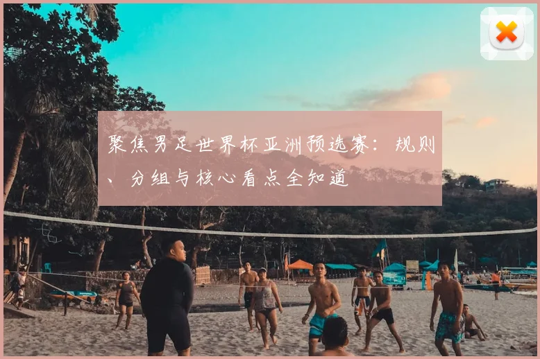 聚焦男足世界杯亚洲预选赛：规则、分组与核心看点全知道