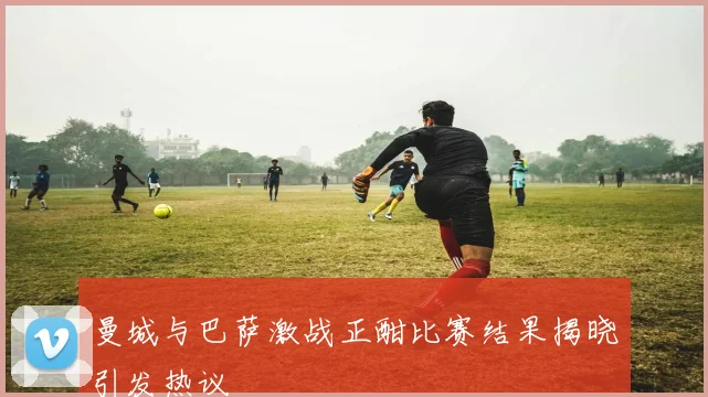 曼城与巴萨激战正酣比赛结果揭晓引发热议