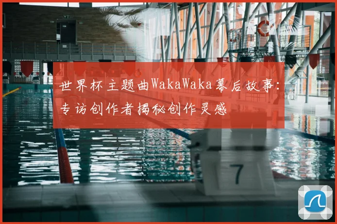 世界杯主题曲WakaWaka幕后故事:专访创作者揭秘创作灵感