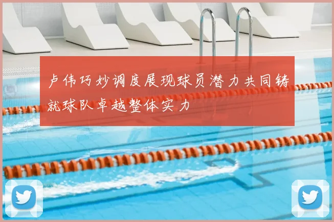 卢伟巧妙调度展现球员潜力共同铸就球队卓越整体实力