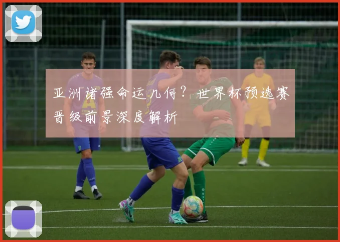 亚洲诸强命运几何？世界杯预选赛晋级前景深度解析
