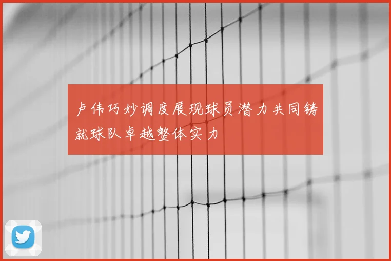 卢伟巧妙调度展现球员潜力共同铸就球队卓越整体实力