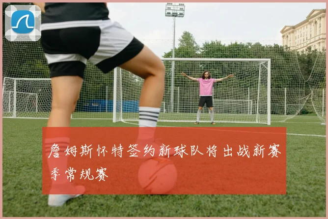 詹姆斯怀特签约新球队将出战新赛季常规赛