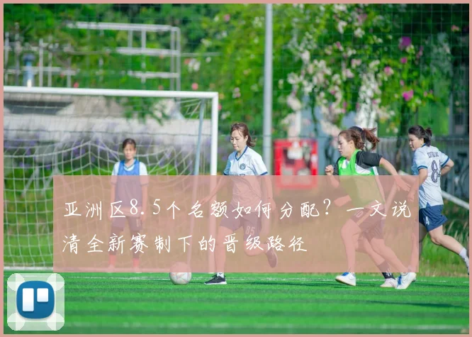 亚洲区8.5个名额如何分配？一文说清全新赛制下的晋级路径