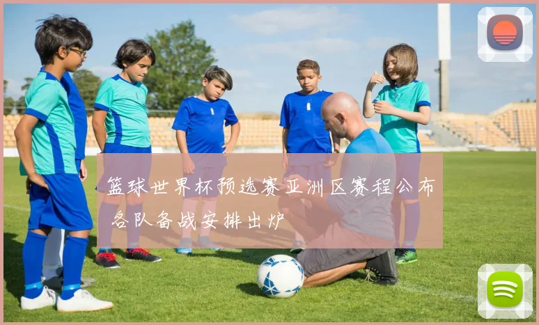 篮球世界杯预选赛亚洲区赛程公布 各队备战安排出炉