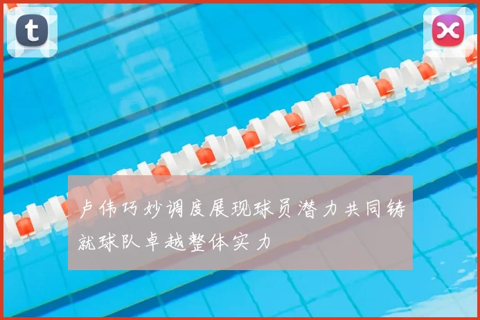 卢伟巧妙调度展现球员潜力共同铸就球队卓越整体实力