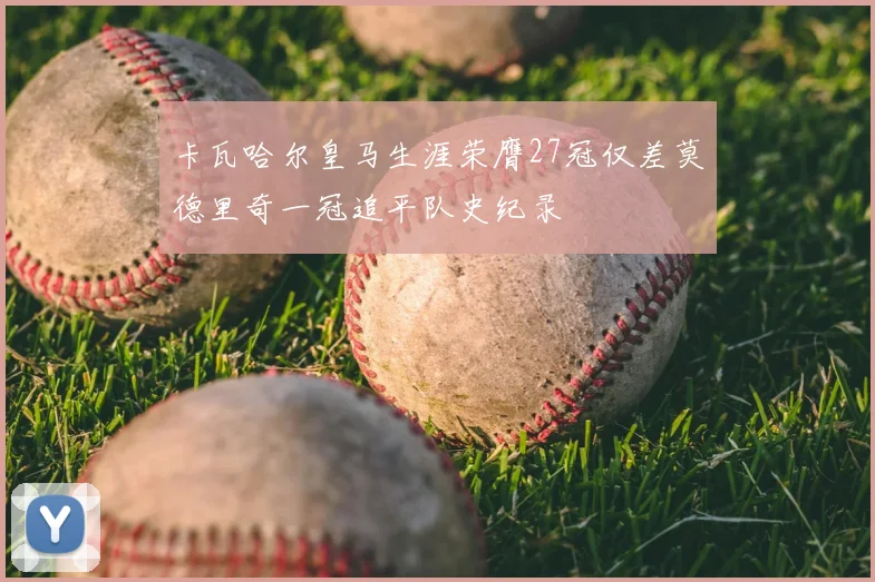 卡瓦哈尔皇马生涯荣膺27冠仅差莫德里奇一冠追平队史纪录